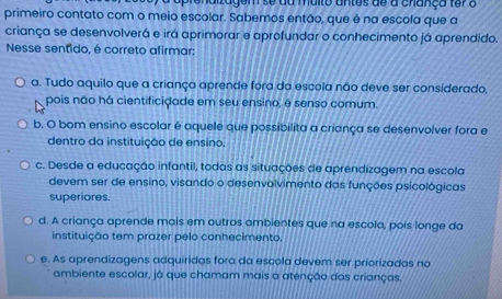 tagem se da muito antes de a cnança ter a
primeiro contato com o meio escolar. Sabemos então, que é na escola que a
criança se desenvolverá e irá aprimorar e aprofundar o conhecimento já aprendido.
Nesse sentido, é correto afirmar:
a. Tudo aquilo que a criança aprende fora da escola não deve ser considerado,
pois não há cientificidade em seu ensino, é senso comum.
b. O bom ensino escolar é aquele que possibilita a criança se desenvolver fora e
dentro da instituição de ensino.
c. Desde a educação infantil, todas as situações de aprendizagem na escola
devem ser de ensino, visando o desenvolvimento das funções psicológicas
superiores.
d. A criança aprende mais em outros ambientes que na escola, pois longe da
instituição tem prazer pelo conhecimento,
e. As aprendizagens adquiridas fora da escola devem ser priorizadas no
ambiente escolar, já que chamam mais a atenção das crianças.