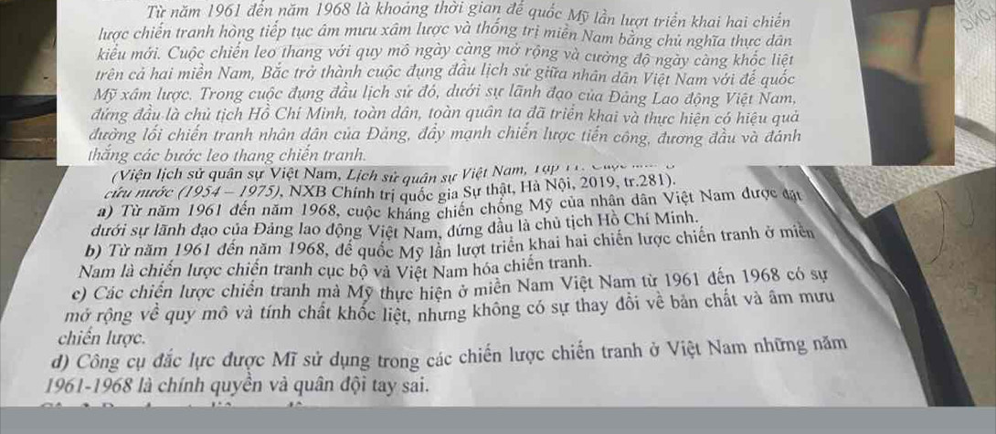 Từ năm 1961 đến năm 1968 là khoáng thời gian đế quốc Mỹ lần lượt triển khai hai chiến
OHO
lược chiến tranh hòng tiếp tục âm mưu xâm lược và thống trị miên Nam bằng chủ nghĩa thực dân
kiểu mới. Cuộc chiến leo thang với quy mô ngày càng mở rộng và cưởng độ ngày càng khốc liệt
trên cả hai miền Nam, Bắc trở thành cuộc đụng đầu lịch sử giữa nhân dân Việt Nam với đế quốc
Mỹ xâm lược. Trong cuộc đụng đầu lịch sử đó, dưới sự lãnh đạo của Đảng Lao động Việt Nam,
đứng đầu là chủ tịch Hồ Chí Minh, toàn dân, toàn quân ta đã triển khai và thực hiện có hiệu quả
đường lối chiến tranh nhân dân của Đảng, đầy mạnh chiến lược tiến công, đương đầu và đánh
thắng các bước leo thang chiến tranh.
(Viện lịch sử quân sự Việt Nam, Lịch sử quân sự Việt Nam, 19p 1 NX 1 98)
cứu nước (1954-1975) V, NXB Chính trị quốc gia Sự thật, Hà Nội, 2019, tr.281).
#) Từ năm 1961 đến năm 1968, cuộc kháng chiến chồng Mỹ của nhân dân Việt Nam được đặt
dưới sự lãnh đạo của Đảng lao động Việt Nam, dứng đầu là chủ tịch Hồ Chí Minh.
b) Từ năm 1961 đến năm 1968, để quốc Mỹ lần lượt triển khai hai chiến lược chiến tranh ở miền
Nam là chiến lược chiến tranh cục bộ và Việt Nam hóa chiến tranh.
c) Các chiến lược chiến tranh mà Mỹ thực hiện ở miên Nam Việt Nam từ 1961 đến 1968 có sự
mở rộng về quy mô và tính chất khốc liệt, nhưng không có sự thay đổi về bản chất và âm mưu
chiến lược.
d) Công cụ đắc lực được Mĩ sử dụng trong các chiến lược chiến tranh ở Việt Nam những năm
1961-1968 là chính quyền và quân đội tay sai.