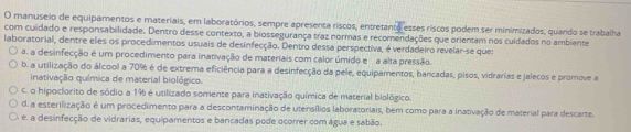 manuseio de equipamentos e materiais, em laboratórios, sempre apresenta riscos, entretanto esses riscos podem ser minimizados, quando se trabalha
com cuidado e responsabilidade. Dentro desse contexto, a biossegurança traz normas e recomendações que orientam nos cuidados no ambiente
laboratorial, dentre eles os procedimentos usuais de desinfecção. Dentro dessa perspectiva, é verdadeiro revelar-se que:
a. a desinfecção é um procedimento para inativação de materiais com calor úmido e a alta pressão.
b. a utilização do álcool a 70% é de extrema eficiência para a desinfecção da pele, equipamentos, bancadas, pisos, vidrarias e jalecos e promove a
inativação química de material biológic.
c. o hipoclorito de sódio a 1% é utilizado somente para inativação química de material biológico.
d. a esterilização é um procedimento para a descontaminação de utensílios laboratoriais, bem como para a inativação de material para descarte.
e. a desinfecção de vidrarias, equipamentos e bancadas pode ocorrer com água e sabão.