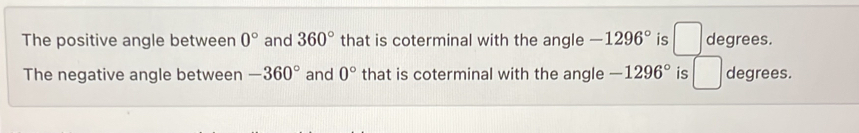 The positive angle between 0° and 360° that is coterminal with the angle -1296° is □ degrees. 
The negative angle between -360° and 0° that is coterminal with the angle -1296° is □ degrees.