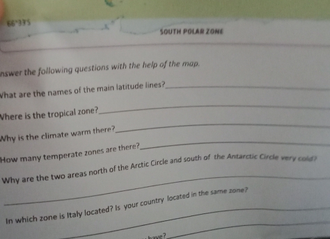 66°33'S
SOUTH POLAR ZONE 
nswer the following questions with the help of the map. 
What are the names of the main latitude lines?_ 
Where is the tropical zone? 
_ 
Why is the climate warm there? 
_ 
How many temperate zones are there? 
_ 
_ 
Why are the two areas north of the Arctic Circle and south of the Antarctic Circle very cold? 
_ 
In which zone is Italy located? Is your country located in the same zone? 
h ave ?