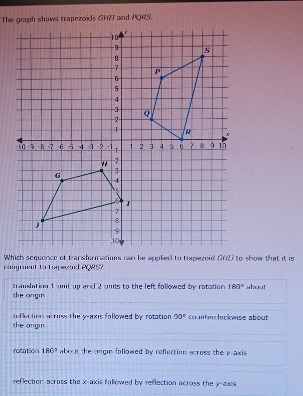 The graph shows trapezoids GHIJ and PQRS.
congruent to trapezoid PQRS?
translation 1 unit up and 2 units to the left followed by rotation 180° about
the origin
reflection across the y-axis followed by rotation 90° counterclockwise about
the origin
rotation 180° about the origin followed by reflection across the y-axis
reflection across the x-axis followed by reflection across the y-axis