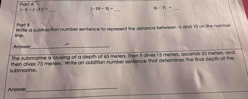 |-2-(-3)|=
_ |-10-5|=
_ |6-7|=
Part B 
Write a subtraction number sentence to represent the distance between -5 and 10 on the number 
line. 
Answer_ 
The submarine is cruising at a depth of 65 meters. Then it dives 15 meters, ascends 55 meters, and 
then dives 75 meters. Write an addition number sentence that determines the final depth of the 
submarine. 
Answer 
_