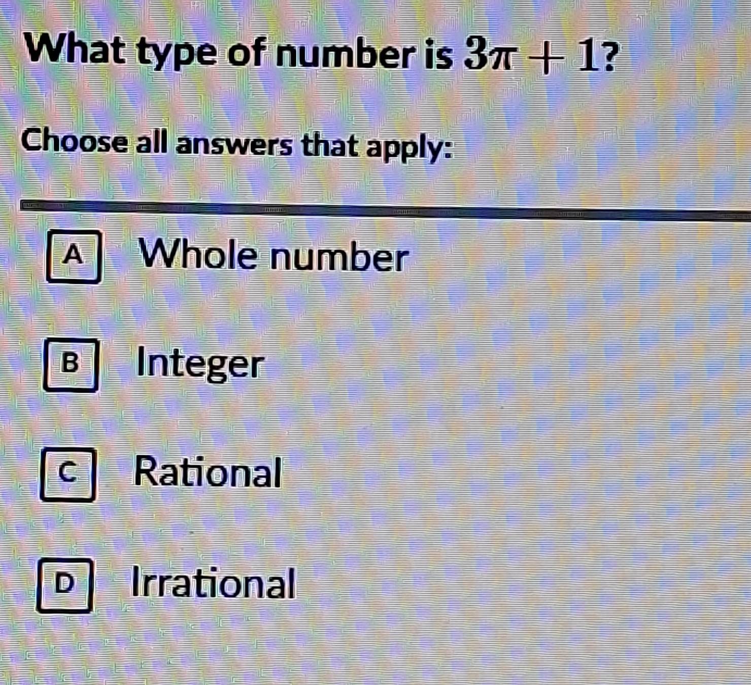 What type of number is 3π +1 ?
Choose all answers that apply:
A Whole number
B Integer
C Rational
D | Irrational