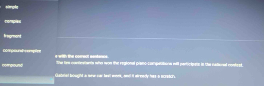 simple
complex
fragment
compound-complex
e with the correct sentence.
compound The ten contestants who won the regional piano competitions will participate in the national contest.
Gabriel bought a new car last week, and it already has a scratch.