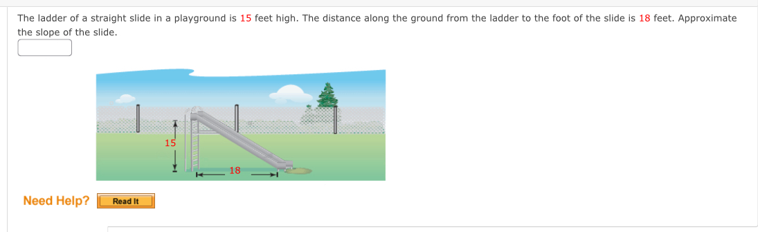 The ladder of a straight slide in a playground is 15 feet high. The distance along the ground from the ladder to the foot of the slide is 18 feet. Approximate 
the slope of the slide. 
Need Help? Read It