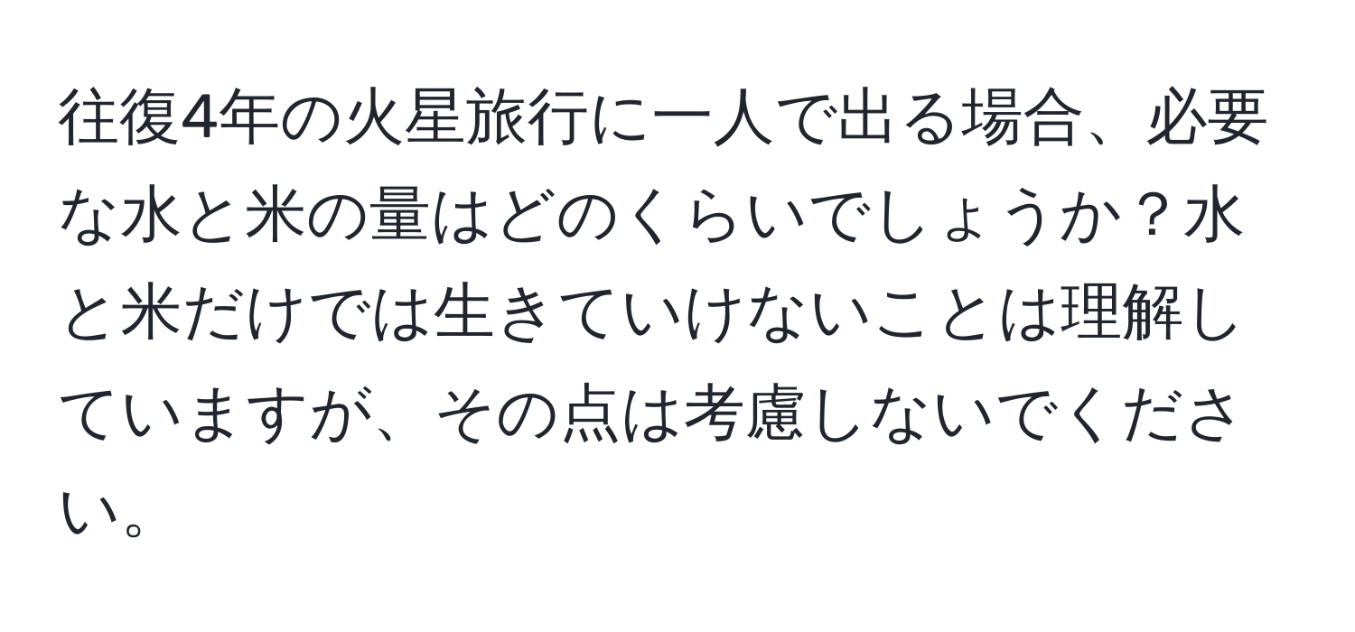 往復4年の火星旅行に一人で出る場合、必要な水と米の量はどのくらいでしょうか？水と米だけでは生きていけないことは理解していますが、その点は考慮しないでください。