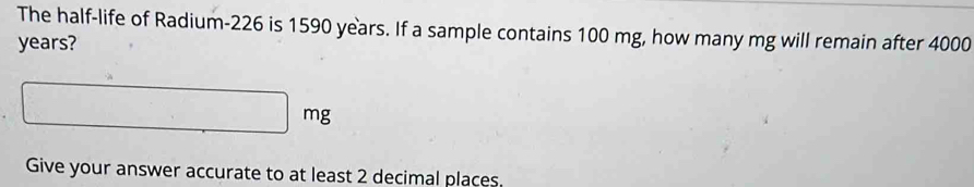 The half-life of Radium- 226 is 1590 years. If a sample contains 100 mg, how many mg will remain after 4000
years?
□ mg
Give your answer accurate to at least 2 decimal places.