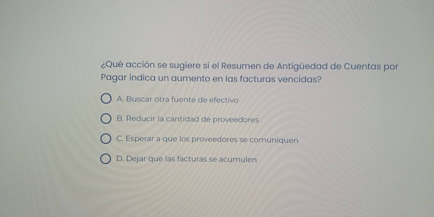 ¿Qué acción se sugiere si el Resumen de Antigüedad de Cuentas por
Pagar indica un aumento en las facturas vencidas?
A. Buscar otra fuente de efectivo
B. Reducir la cantidad de proveedores
C. Esperar a que los proveedores se comuniquen
D. Dejar que las facturas se acumulen