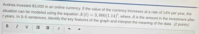 Andrea invested $3,000 in an online currency. If the value of the currency increases at a rate of 14% per year, the 
situation can be modeled using the equation A(t)=3,000(1.14)^t , where A is the amount in the investment after
t years. In 3-5 sentences, identify the key features of the graph and interpret the meaning of the data. (2 points) 
B 1 u