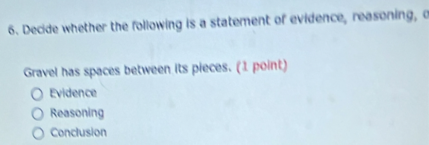 Decide whether the following is a statement of evidence, reasoning, o
Gravel has spaces between its pieces. (1 point)
Evidence
Reasoning
Conclusion