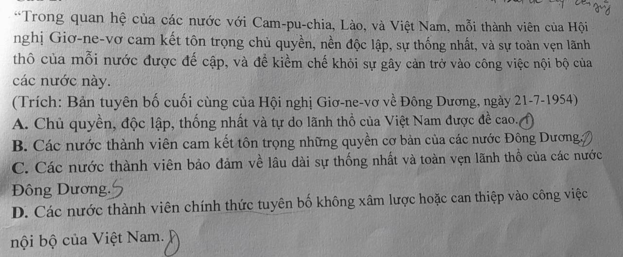 Trong quan hệ của các nước với Cam-pu-chia, Lào, và Việt Nam, mỗi thành viên của Hội
nghị Giơ-ne-vơ cam kết tôn trọng chủ quyền, nền độc lập, sự thống nhất, và sự toàn vẹn lãnh
thô của mỗi nước được đế cập, và để kiềm chế khỏi sự gây cản trở vào công việc nội bộ của
các nước này.
(Trích: Bản tuyên bố cuối cùng của Hội nghị Giơ-ne-vơ về Đông Dương, ngày 21-7-1954)
A. Chủ quyền, độc lập, thống nhất và tự do lãnh thổ của Việt Nam được đề cao.()
B. Các nước thành viên cam kết tôn trọng những quyền cơ bản của các nước Đông Dương,
C. Các nước thành viên bảo đảm về lâu dài sự thống nhất và toàn vẹn lãnh thổ của các nước
Đông Dương.
D. Các nước thành viên chính thức tuyên bố không xâm lược hoặc can thiệp vào công việc
bội bộ của Việt Nam.