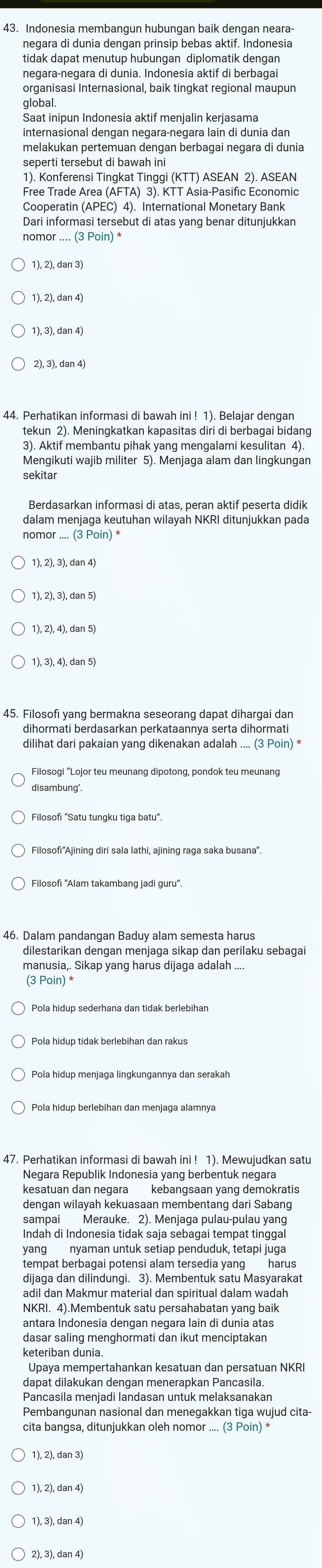 Indonesia membangun hubungan baik dengan neara-
negara di dunia dengan prinsip bebas aktif. Indonesia
tidak dapat menutup hubungan diplomatik dengan
negara-negara di dunia. Indonesia aktif di berbagai
organisasi Internasional, baik tingkat regional maupun
global
Saat inipun Indonesia aktif menjalin kerjasama
internasional dengan negara-negara lain di dunia dan
melakukan pertemuan dengan berbagai negara di dunia
seperti tersebut di bawah ini
1). Konferensi Tingkat Tinggi (KTT) ASEAN 2). ASEAN
Free Trade Area (AFTA) 3). KTT Asia-Pasific Economic
Cooperatin (APEC) 4). International Monetary Bank
Dari informasi tersebut di atas yang benar ditunjukkan
nomor .... (3 Poin) *
1), 2), dan 4)
1), 3), dan 4)
2), 3), dan 4)
44. Perhatikan informasi di bawah ini ! 1). Belajar dengan
tekun 2). Meningkatkan kapasitas diri di berbagai bidang
3). Aktif membantu pihak yang mengalami kesulitan 4).
Mengikuti wajib militer 5). Menjaga alam dan lingkungan
sekitar
Berdasarkan informasi di atas, peran aktif peserta didik
dalam menjaga keutuhan wilayah NKRI ditunjukkan pada
nomor .... (3 Poin) *
1), 2), 3), dan 5)
1), 2), 4), dan 5)
1), 3), 4), dan 5)
45. Filosofi yang bermakna seseorang dapat dihargai dan
dihormati berdasarkan perkataannya serta dihormati
dilihat dari pakaian yang dikenakan adalah .... (3 Poin) *
Filosogi “Lojor teu meunang dipotong, pondok teu meunang
Filosofi "Satu tungku tiga batu".
46. Dalam pandangan Baduy alam semesta harus
dilestarikan dengan menjaga sikap dan perilaku sebagai
manusia,. Sikap yang harus dijaga adalah ....
(3 Poin) *
Pola hidup menjaga lingkungannya dan serakah
Pola hidup berlebihan dan menjaga alamnya
47. Perhatikan informasi di bawah ini ! 1). Mewujudkan satu
Negara Republik Indonesia yang berbentuk negara
dengan wilayah kekuasaan membentang dari Sabang
sampai Merauke. 2). Menjaga pulau-pulau yang
Indah di Indonesia tidak saja sebagai tempat tinggal
yang nyaman untuk setiap penduduk, tetapi juga
tempat berbagai potensi alam tersedia yang harus
dijaga dan dilindungi. 3). Membentuk satu Masyarakat
adil dan Makmur material dan spiritual dalam wadah
NKRI. 4).Membentuk satu persahabatan yang baik
antara Indonesia dengan negara lain di dunia atas
dasar saling menghormati dan ikut menciptakan
keteriban dunia
Upaya mempertahankan kesatuan dan persatuan NKRI
dapat dilakukan dengan menerapkan Pancasila.
Pancasila menjadi landasan untuk melaksanakan
Pembangunan nasional dan menegakkan tiga wujud cita-
cita bangsa, ditunjukkan oleh nomor .... (3 Poin) *
1), 2), dan 3)
1), 2), dan 4)
1), 3), dan 4)