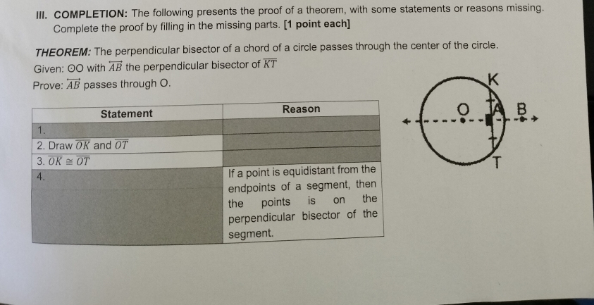 COMPLETION: The following presents the proof of a theorem, with some statements or reasons missing.
Complete the proof by filling in the missing parts. [1 point each]
THEOREM: The perpendicular bisector of a chord of a circle passes through the center of the circle.
Given: 0O with overleftrightarrow AB the perpendicular bisector of overline KT
Prove: overleftrightarrow AB passes through O.