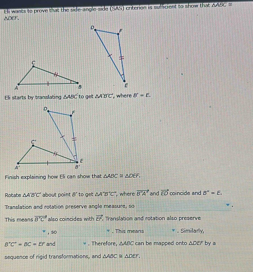 Eli wants to prove that the side-angle-side (SAS) criterion is sufficient to show that △ ABC≌
△ DEF.
Eli starts by translating △ ABC to get △ A'B'C' , where B'=E.
Finish explaining how Eli can show that △ ABC≌ △ DEF.
Rotate △ A'B'C' about point B' to get △ A''B''C' ’, where vector B''A'' and vector ED coincide and B''=E.
Translation and rotation preserve angle measure, so
This means vector B''C'' also coincides with vector EF.. Translation and rotation also preserve
, so . This means . Similarly,
B''C''=BC=EF and . Therefore, △ ABC can be mapped onto △ DEF by a
sequence of rigid transformations, and △ ABC≌ △ DEF.