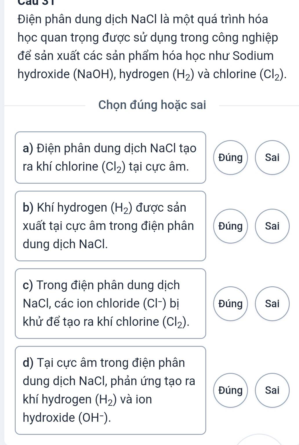 Cầu 31
Điện phân dung dịch NaCl là một quá trình hóa
học quan trọng được sử dụng trong công nghiệp
để sản xuất các sản phẩm hóa học như Sodium
hydroxide (NaOH), hydrogen (H_2) và chlorine (Cl_2). 
Chọn đúng hoặc sai
a) Điện phân dung dịch NaCl tạo
Đúng Sai
ra khí chlorine (Cl_2) tại cực âm.
b) Khí hydrogen (H_2) được sản
xuất tại cực âm trong điện phân Đúng Sai
dung dịch NaCl.
c) Trong điện phân dung dịch
NaCl, các ion chloride (Cl-) bị Đúng Sai
khử để tạo ra khí chlorine (Cl_2). 
d) Tại cực âm trong điện phân
dung dịch NaCl, phản ứng tạo ra
Đúng Sai
khí hydrogen (H_2) và ion
hydroxide (OH⁻).