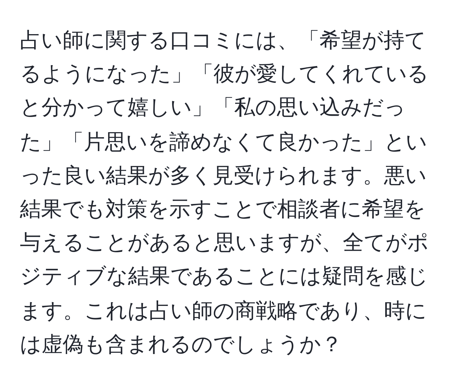 占い師に関する口コミには、「希望が持てるようになった」「彼が愛してくれていると分かって嬉しい」「私の思い込みだった」「片思いを諦めなくて良かった」といった良い結果が多く見受けられます。悪い結果でも対策を示すことで相談者に希望を与えることがあると思いますが、全てがポジティブな結果であることには疑問を感じます。これは占い師の商戦略であり、時には虚偽も含まれるのでしょうか？