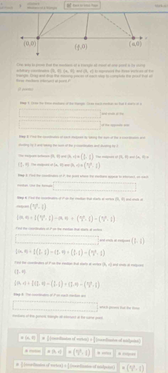  Abudansial a Wngre      tak t- boo han Mr k o
r
(0,0) ( a/2 ,0) (a,0)
One way to prove that the modians of a triangle al meet ef one pont is by using
arbitrary coornates (0,0),(a,0) mnd (b,c) to rpresend the thres vertices of the
thangls. Dnag and drop the rzing piaces of each step to complete the proof thist 
three medians intersect at point P
(2 points)
#tep 1: Craw the these mestians of the trangic Cras each metian so that It stere at a
and ends at the
of the opposte side
1tep 2: Find the coordnate of each midpoint by taking the sum of the a cocethnalles and
dividing by 2 and laking the lun of the y-coontinates and dividing by 2
The extpaint between (0,0) and (b,c)=( b/2 , c/2 ) The midpoint of (0,0) and (a,0)
( a/2 ,0) The midpoist of (a,0) and (b,c)=( (a+b)/b , c/a )
Sap 3: Fied the coortinates of P, the point where the medans appear to intersect, on each
median. Use the forula
Strp 4: Find the coorinates of P on the median that starts at vertex (0,0) and endi ll
midpaet ( (a+b)/a , c/b )
 1/3 (0,0)+ 1/2 ( (a+b)/2 , c/3 )-(0,0)+( (a+b)/3 , c/3 )-( (a+b)/2 , c/3 )
Find the coordinaties of P on the median that starts at vertex
and ends at midpoert ( 1/2 , 2/3 )
 1/3 (a,0)+ 1/3 ( b/3 , c/3 )=( a/3 ,0)+( b/3 , c/3 )=( (a+b)/3 , c/3 )
F ind the coordingtes of Pon the median that stats at vertex (b,c) and ends at mitpont
( a/2 ,0)
 1/3 (b,c)+ π /3 ( π /2 ,0)-( 4/3 , π /2 )+( π /3 ,0)=( (π +b)/3 , π /3 )
Step 5: The coordinates of P on each median un
which proves that the three
medians of this genoric triangle all ixterect at the same point.
(a,0) |( (courdinates of vertez) + 3/2  [coordiuntes of midpoini]
B mpdan sqrt(6) (b,c) =( (a+b)/2 , c/2 ) # veles # shidpoiet
n  3/2  (coordinates of vertes) + 3/2  (coordinates of midpoint) ( (n-3)/2 , n/2 )