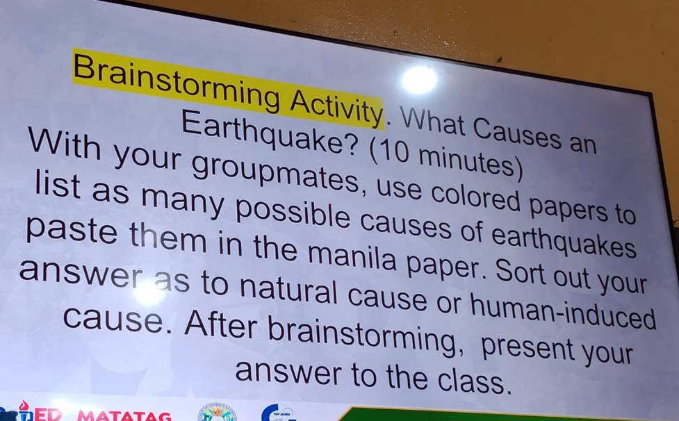 Brainstorming Activity. What Causes an 
Earthquake? (10 minutes) 
With your groupmates, use colored papers to 
list as many possible causes of earthquakes 
paste them in the manila paper. Sort out your 
answer as to natural cause or human-induced 
cause. After brainstorming, present your 
answer to the class. 
matatag