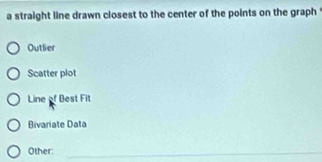 a straight line drawn closest to the center of the points on the graph t
Outlier
Scatter plot
Line of Best Fit
Bivariate Data
Other:_