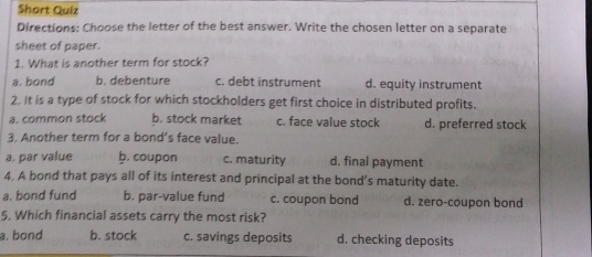 Short Quiz
Directions: Choose the letter of the best answer. Write the chosen letter on a separate
sheet of paper.
1. What is another term for stock?
a, bond b. debenture c. debt instrument d. equity instrument
2. It is a type of stock for which stockholders get first choice in distributed profits.
a. common stock b. stock market c. face value stock d. preferred stock
3. Another term for a bond’s face value.
a. par value b. coupon c. maturity d. final payment
4. A bond that pays all of its interest and principal at the bond’s maturity date.
a. bond fund b. par-value fund c. coupon bond d. zero-coupon bond
5, Which financial assets carry the most risk?
a. bond b. stock c. savings deposits d. checking deposits