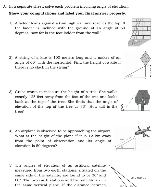 In a separate sheet, solve each problem involving angle of elevation.
Show your computations and label your final answer properly.
1) A ladder leans against a 6-m high wall and reaches the top. If
the ladder is inclined with the ground at an angle of 60
degrees, how far is the foot ladder from the wall?
2) A string of a kite is 100 meters long and it makes of an
angle of 60° with the horizontal. Find the height of a kite if
there is no slack in the string?
3) Grace wants to measure the height of a tree. She walks
exactly 125 feet away from the foot of the tree and looks
back at the top of the tree. She finds that the angle of
elevation of the top of the tree as 33°. How tall is the
tree?
4) An airplane is observed to be approaching the airport.
What is the height of the plane if it is 12 km away
from the point of observation and its angle of
elevation is 50 degrees?
5) The angles of elevation of an artificial satellite
measured from two earth stations, situated on the
same side of the satellite, are found to be 30° and
60°. The two earth stations and the satellite are in
the same vertical plane. If the distance between