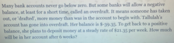 Many bank accounts never go below zero. But some banks will allow a negative 
balance, at least for a short time, called an overdraft. It means someone has taken 
out, or 'drafted', more money than was in the account to begin with. Tallulah's 
account has gone into overdraft. Her balance is $-39.35. To get back to a positive 
balance, she plans to deposit money at a steady rate of $21.35 per week. How much 
will be in her account after 6 weeks?