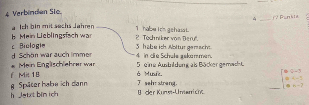 Verbinden Sie.
4 _/7 Punkte 
a Ich bin mit sechs Jahren 1 habe ich gehasst. 
b Mein Lieblingsfach war 2 Techniker von Beruf. 
c Biologie 3 habe ich Abitur gemacht. 
d Schön war auch immer 4 in die Schule gekommen. 
e Mein Englischlehrer war 5 eine Ausbildung als Bäcker gemacht. 
f Mit 18 6 Musik. 
() - 5
4 - 5
g Später habe ich dann 7 sehr streng. 
h Jetzt bin ich 8 der Kunst-Unterricht. _6 - 7