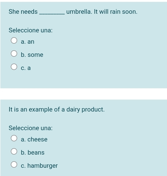 She needs _umbrella. It will rain soon.
Seleccione una:
a. an
b. some
c. a
It is an example of a dairy product.
Seleccione una:
a. cheese
b. beans
c. hamburger