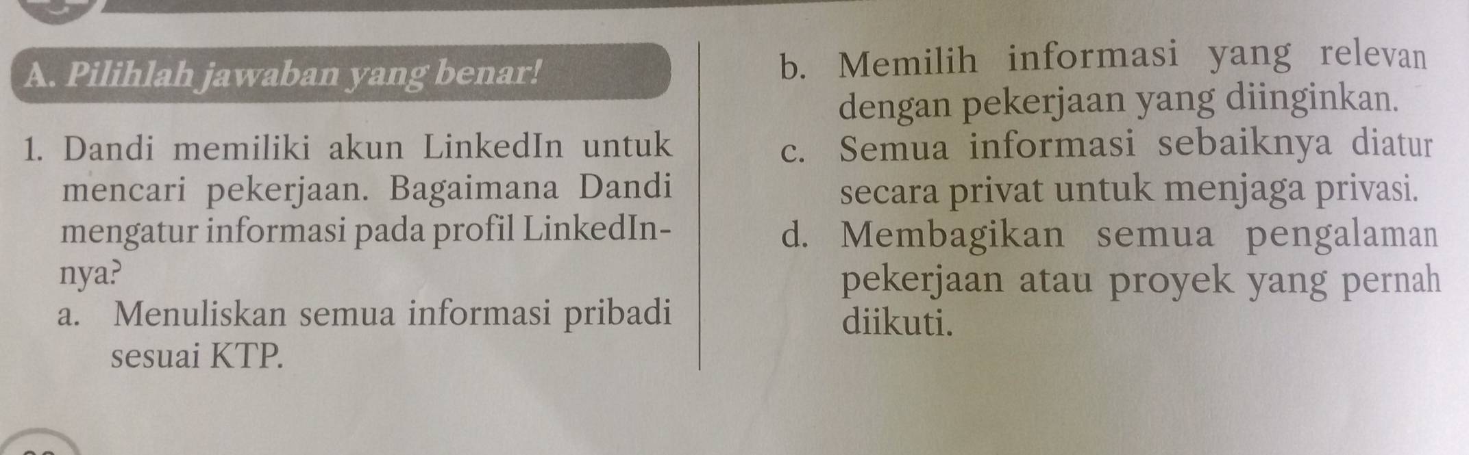 Pilihlah jawaban yang benar! b. Memilih informasi yang relevan
dengan pekerjaan yang diinginkan.
1. Dandi memiliki akun LinkedIn untuk c. Semua informasi sebaiknya diatur
mencari pekerjaan. Bagaimana Dandi secara privat untuk menjaga privasi.
mengatur informasi pada profil LinkedIn- d. Membagikan semua pengalaman
nya? pekerjaan atau proyek yang pernah
a. Menuliskan semua informasi pribadi diikuti.
sesuai KTP.