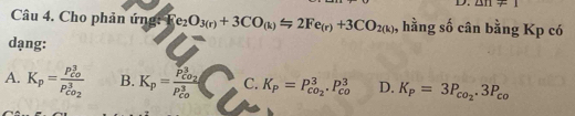 △ n!= 1
Câu 4. Cho phản ứng: F e_2O_3(r)+3CO_(k)=2Fe_(r)+3CO_2(k) , hằng số cân bằng Kp có
dạng:
A. K_p=frac (P_CO)^3P_CO_2^3 B. K_p=frac P_CO_2^3(P_CO)^3 C. K_P=P_co_2^3· P_(co)^3 D. K_P=3P_co_2.3P_co