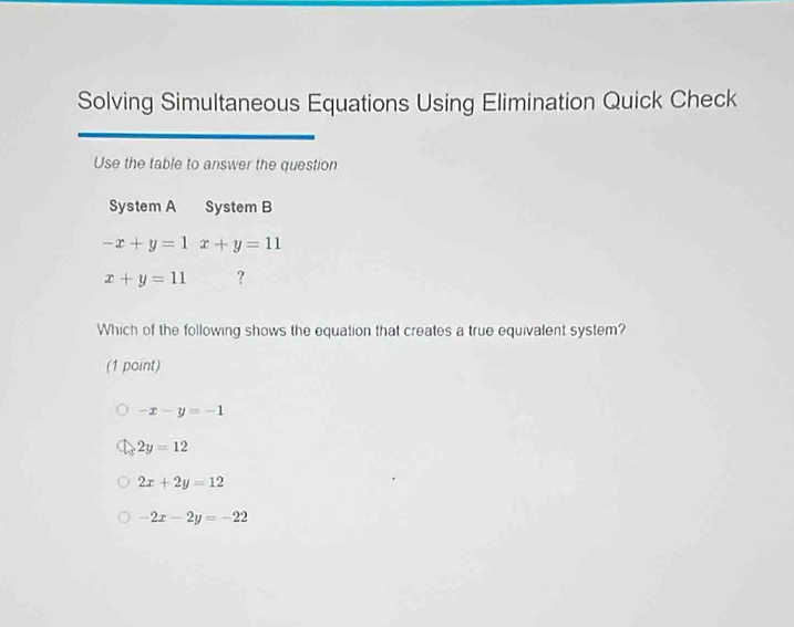 Solving Simultaneous Equations Using Elimination Quick Check
Use the table to answer the question
System A System B
-x+y=1x+y=11
x+y=11 ?
Which of the following shows the equation that creates a true equivalent system?
(1 point)
-x-y=-1
2y=12
2x+2y=12
-2x-2y=-22