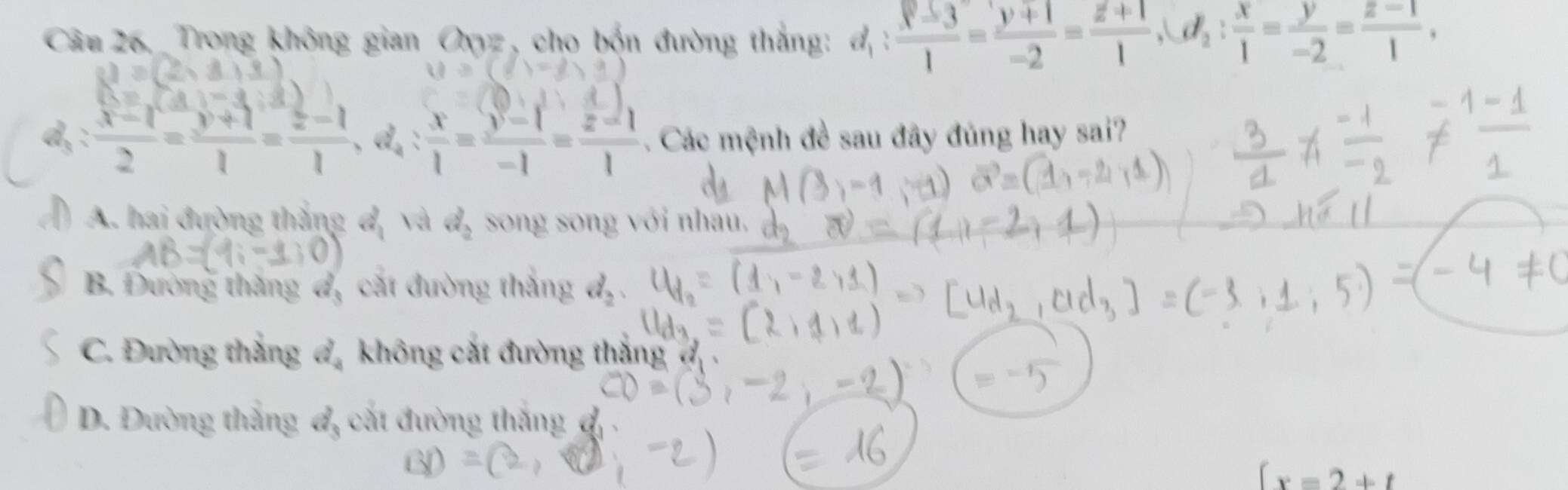 Trong không gian Oyz, cho bốn đường thắng: đị  (y-3)/1 = (y+1)/-2 = (z+1)/1 , d_2: x/1 = y/-2 = (z-1)/1 , 
d, : (x-1)/2 = (y+1)/1 = (z-1)/1 , d_4: x/1 = (y-1)/-1 = (z-1)/1 . Các mệnh đề sau đây đủng hay sai?
) A. hai đường thắng đ, và d_2 song song với nhau.
B. Đường thăng đ, cát đường thắng d_2
C. Đường thắng d_4 không cát đường thắng
D. Đường thắng đ, cắt đường thắng đ
(x=2+t