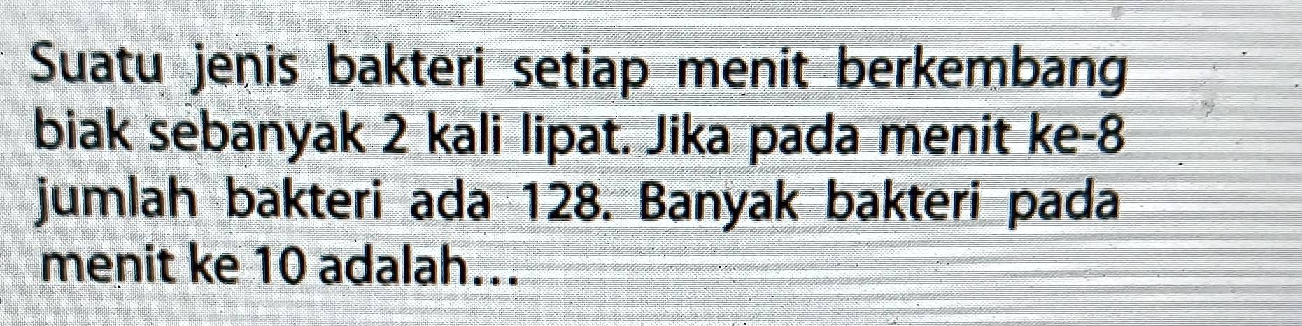 Suatu jenis bakteri setiap menit berkembang 
biak sebanyak 2 kali lipat. Jika pada menit ke -8
jumlah bakteri ada 128. Banyak bakteri pada 
menit ke 10 adalah...