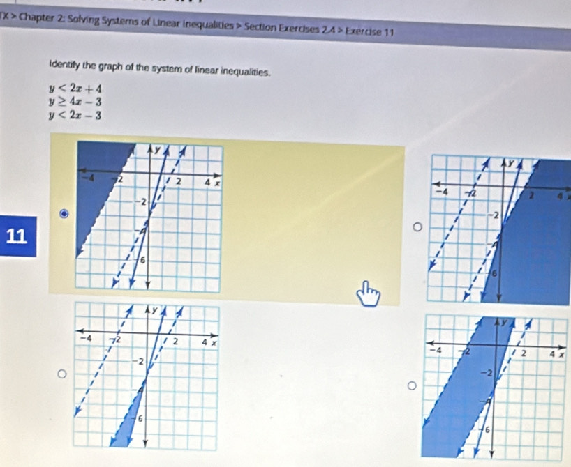 > Chapter 2: Solving Systems of Linear inequalities > Section Exercises 2.4 > Exercise 11
identify the graph of the system of linear inequalities.
y<2x+4
y≥ 4x-3
y<2x-3</tex> 
11
x