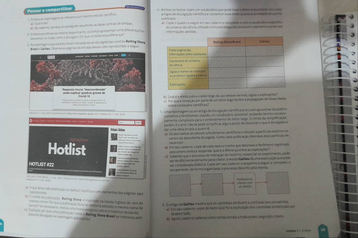 Pensar e compartilhar
4. Ambos os textos usam um vocabulário que pode levar o leitor a reconhecê- los como
l. Ambas as reportagens se referem a um mesmo estudo científico
artigos de divulgação científica e convencer esse leitor quanto à senedade do que foi
publicado
a) Qualèele?
b) No caderno, escreva um parágrafo resumindo as ideias centrais de ambas, a) Copie o quadro a seguir em seu caderno e complete-o com o vocabuláno específico
do universo da ciência utilizado como estratégia discursiva em cada texto e as demais
2. Embora se refiram ao mesmo experimento, os textos apresentam uma diferença fun informações pedidas
damental no modo como o divulgam. Em que consiste essa diferença?
. As reportagens que você leu foram retiradas da versão digital das revistas Rolling Stone
Brasil e Galileu. Observe as páginas de entrada desses sites reproduzidas a seguir.
. GALRLED _-__---- 
Resposta imune "descoordenada"
pode explicar quadros graves de
Covid-19
b) Qualé o efeito sobre o leitor leigo do uso desses termos, siglas e explicações?
eguna eeuro de tochan La dna de mundago, de EUA, má
c) Por que a recepção por parte de um leitor leigo facilita a propagação de falsas ideias
sobre conteúdos científicos?
GALSEU 17 set. 2020. Disponível em: https://revistagalileu.globo.com/. Acesso.em. 17.set. 2020 5. Uma reportagem ou um artigo de divulgação científica procuram aproximar do público
conceitos e fenômenos usando um vocabulário acessível, evitando termos excessi-
, E Binca vamente complexos para o entendimento do leitor leigo. O límite da simplificação
porém, é o erro: não se pode simplificar algo a ponto de distorcer o que é divulgado e
Mais lidas dar uma ideia errada a quem lê
a) Os dois textos se referem a fenômenos científicos e colocam a partícula neutrino no
centro da descoberta divulgada. Como cada publicação descreve essa partícula de
neutrino?
Hotlist b) Em seu caderno, copie de cada texto o trecho que descreve o fenômeno registrado
pela antena Anita e responda: qual é a diferença entre as explicações?
c) Sabendo que o processo de interação do neutrino, essencial no experimento, pode
ser de difícil entendimento para o leitor, a revista Galileu dá uma explicação que pode
ser considerada didática. Copie em seu caderno o esquema a seguir e complete-o
HOTLIST #22 A luia de Martn Sonesade
recuperando, de forma organizada, o processo descrito pela revista
RCLLNG STORE BRRSIL, 17 set. 2020, Disponível em https:/rollingstone.uol.com.br/
Acesss am: 17 set 2020 
a) A que área cada publicação se dedica? Justifique com elementos das páginas aqui
reproduzidas
b) O nome da publicação, Rolling Stone, é inspirado na banda inglesa de rock de
5. O artigo da Galileu mostra que os cientistas atribuem a confusão aos jornalistas.
mesmo nome. Por que a publicação feita no siteteria adotado o mesmo nome da
a) Em seu caderno, copie do texto qual foi a explicação dos cientistas sintetizada por
banda? Se necessário, realize uma breve pesquisa sobre o histórico da banda
Ibrahim Safa.
c) Explique por que uma publicação como a Rolling Stone Brasil se interessa pelo b) Agora, copie no caderno como certos jornais a traduziram, segundo o texto
assunto divulgado na reportagem que você leu
unidate 5 +  0 mlar