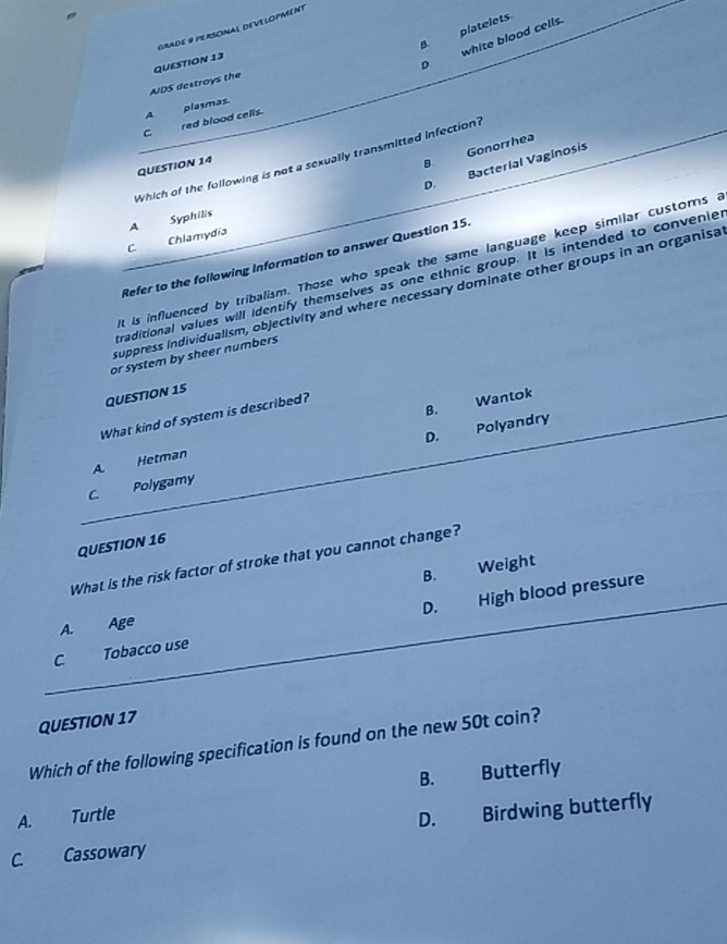 platelets
GradE 9 PERSONAL DEVELOPMenT
QUESTION 13
D white blood cells.
AIDS destroys the B.
A
C red blood cells. plasmas
B Gonorrhea
Which of the following is not a sexually transmitted infection?
D. Bacterial Vaginosis
QUESTION 14
A Syphilis
C Chlamydia
Refer to the following Information to answer Question 15
it is influenced by tribalism. Those who speak the same language keep similar customs a
raditional values will identify themselves as one ethnic group. It is intended to convenie
suppress individualism, objectivity and where necessary dominate other groups in an organisa
or system by sheer numbers
QUESTION 15
B. Wantok
What kind of system is described?
D. Polyandry
A Hetman
C Polygamy
QUESTION 16
What is the risk factor of stroke that you cannot change?
B. Weight
D.
C. Tobacco use High blood pressure
A. Age
QUESTION 17
Which of the following specification is found on the new 50t coin?
A. Turtle B. Butterfly
D. Birdwing butterfly
C. Cassowary