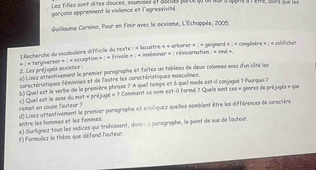 Les filles sont dites douces, soumises et dociles parce qu on leur a appris à l'êtré, alors que les 
garçons apprennent la violence et l'agressivité. 
Guillaume Carnino, Pour en finir avec le sexisme, L'Echappée, 2005. 
1.Recherche du vocabulaire difficile du texte : « lacustre » « arborer » ; « geignard » ; « congénère » ; « colifichet 
» ; « tergiverser » ; « acception » ; « frivole » ; « inséminer » ; réincarnation ; « inné ». 
2. Les préjugés sexistes : 
a) Lisez attentivement le premier paragraphe et faites un tableau de deux colonnes avec d'un côté les 
caractéristiques féminines et de l'autre les caractéristiques masculines. 
b) Quel est le verbe de la première phrase ? A quel temps et à quel mode est-il conjugué ? Pourquoi ? 
c) Quel est le sens du mot « préjugé » ? Comment ce nom est-il formé ? Quels sont ces « genres de préjugés » que 
remet en cause l'auteur ? 
d) Lisez attentivement le premier paragraphe et expliquez quelles semblent être les différences de caractère 
entre les hommes et les femmes. 
e) Surlignez tous les indices qui trahissent, dans ue paragraphe, le point de vue de l'auteur. 
f) Formulez la thèse que défend l'auteur.