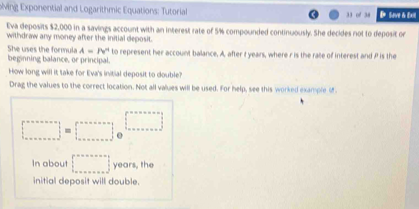 olving Exponential and Logarithmic Equations: Tutorial 33 of 38 D save & Exi 
Eva deposits $2,000 in a savings account with an interest rate of 5% compounded continuously. She decides not to deposit or 
withdraw any money after the initial deposit. 
She uses the formula A=Pe^(rt) to represent her account balance, A, after t years, where r is the rate of interest and P is the 
beginning balance, or principal. 
How long will it take for Eva's initial deposit to double? 
Drag the values to the correct location. Not all values will be used. For help, see this worked example .
□°=circ circ circ w.  ms=circ ns=□^(m.......^circ)=n=alpha =1 alpha =·s | beginarrayr n=n=alpha =alpha =alpha  beta  alpha ndendarray
In about □ years, the 
initial deposit will double.