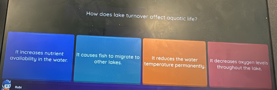 How does lake turnover affect aquatic life?
It increases nutrient It causes fish to migrate to It reduces the water It decreases oxygen levels
availability in the water. other lakes. temperature permanently. throughout the lake.
Rubi