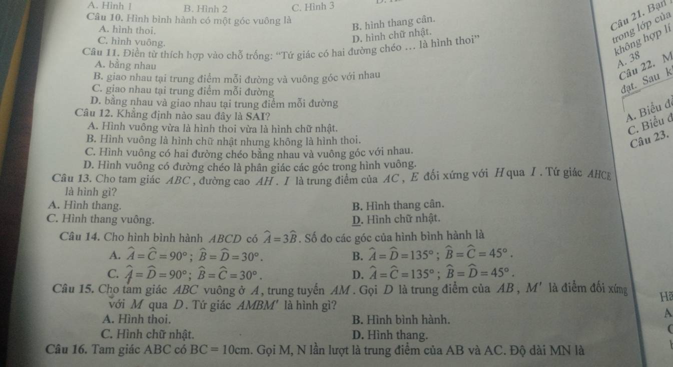 A. Hình 1 B. Hình 2 C. Hình 3
Câu 10. Hình bình hành có một góc vuông là
A. hình thoi.
B. hình thang cân.
Câu 21. Bạn
C. hình vuông.
trong lớp của
D. hình chữ nhật.
không hợp li
Câu 11. Điền từ thích hợp vào chỗ trống: “Tứ giác có hai đường chéo . là hình thoi”
A. bằng nhau
A. 38
B. giao nhau tại trung điểm mỗi đường và vuông góc với nhau
Câu 22. M
C. giao nhau tại trung điểm mỗi đường
đạt. Sau k
D. bằng nhau và giao nhau tại trung điểm mỗi đường
Câu 12. Khẳng định nào sau đây là SAI?
A. Biểu đ
A. Hình vuông vừa là hình thoi vừa là hình chữ nhật.
C. Biểu đ
B. Hình vuông là hình chữ nhật nhưng không là hình thoi.
Câu 23.
C. Hình vuông có hai đường chéo bằng nhau và vuông góc với nhau.
D. Hình vuông có đường chéo là phân giác các góc trong hình vuông.
Câu 13. Cho tam giác ABC , đường cao AH . I là trung điểm của AC , E đối xứng với H qua I . Tứ giác AHCE
là hình gì?
A. Hình thang. B. Hình thang cân.
C. Hình thang vuông. D. Hình chữ nhật.
Câu 14. Cho hình bình hành ABCD có widehat A=3widehat B. Số đo các góc của hình bình hành là
A. widehat A=widehat C=90°;widehat B=widehat D=30°. B. widehat A=widehat D=135°;widehat B=widehat C=45°.
C. widehat A=widehat D=90°;widehat B=widehat C=30°. widehat A=widehat C=135°;widehat B=widehat D=45°.
D.
Câu 15. Cho tam giác ABC vuông ở A, trung tuyến AM . Gọi D là trung điểm của AB, M' là điểm đối xíng Hã
với M qua D. Tứ giác AMBM' là hình gì?
A. Hình thoi. B. Hình bình hành.
A
C. Hình chữ nhật. D. Hình thang.
(
Câu 16. Tam giác ABC có BC=10cm. Gọi M, N lần lượt là trung điểm của AB và AC. Độ dài MN là