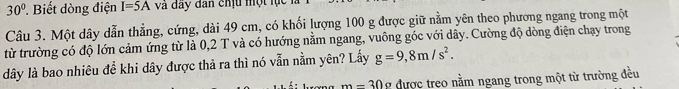 30° ?. Biết dòng điện I=5A và đây dân chịu một lạc 
Câu 3. Một dây dẫn thẳng, cứng, dài 49 cm, có khối lượng 100 g được giữ nằm yên theo phương ngang trong một 
từ trường có độ lớn cảm ứng từ là 0,2 T và có hướng nằm ngang, vuông góc với dây. Cường độ dòng điện chạy trong
dây là bao nhiêu đề khi dây được thả ra thì nó vẫn nằm yên? Lầy g=9,8m/s^2.
m-30a được treo nằm ngang trong một từ trường đều