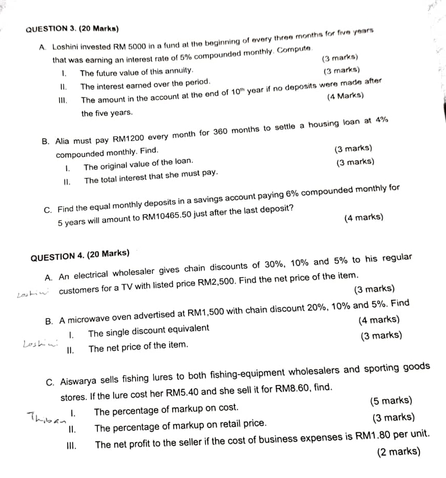 Loshini invested RM 5000 in a fund at the beginning of every three months for five years
that was earning an interest rate of 5% compounded monthly. Compute. 
(3 marks) 
I. The future value of this annuity. (3 marks) 
I1. The interest earned over the period. 
III. The amount in the account at the end of 10^(th) year if no deposits were made after 
(4 Marks) 
the five years. 
B. Alia must pay RM1200 every month for 360 months to settle a housing loan at 4%
compounded monthly. Find. 
I. The original value of the loan. (3 marks) 
II. The total interest that she must pay. (3 marks) 
C. Find the equal monthly deposits in a savings account paying 6% compounded monthly for
5 years will amount to RM10465.50 just after the last deposit? 
(4 marks) 
QUESTION 4. (20 Marks) 
A. An electrical wholesaler gives chain discounts of 30%, 10% and 5% to his regular 
customers for a TV with listed price RM2,500. Find the net price of the item. 
(3 marks) 
B. A microwave oven advertised at RM1,500 with chain discount 20%, 10% and 5%. Find 
1. The single discount equivalent (4 marks) 
II. The net price of the item. (3 marks) 
C. Aiswarya sells fishing lures to both fishing-equipment wholesalers and sporting goods 
stores. If the lure cost her RM5.40 and she sell it for RM8.60, find. 
I. The percentage of markup on cost. (5 marks) 
II. The percentage of markup on retail price. (3 marks) 
III. The net profit to the seller if the cost of business expenses is RM1.80 per unit. 
(2 marks)