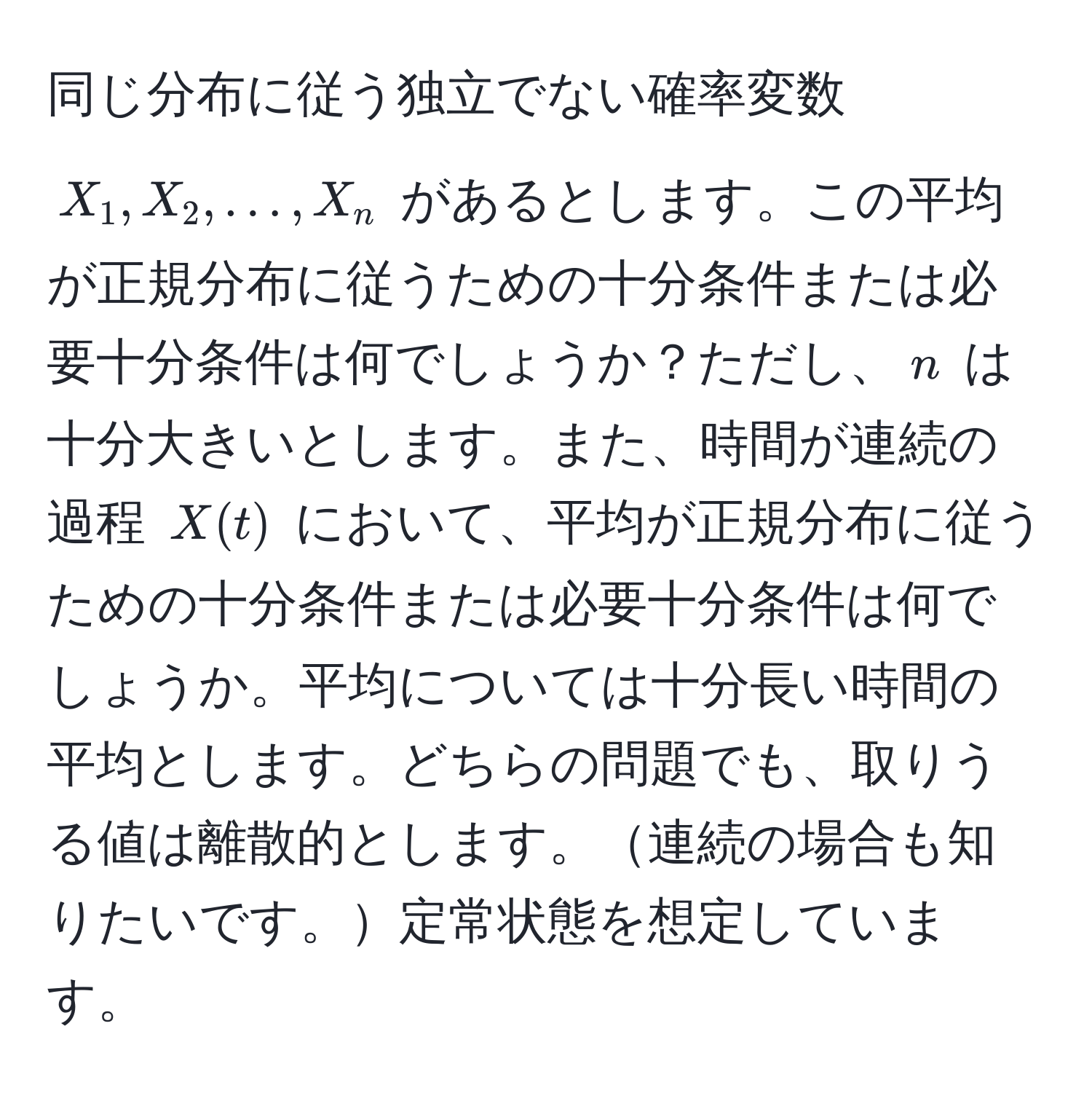 同じ分布に従う独立でない確率変数 (X_1, X_2, ..., X_n) があるとします。この平均が正規分布に従うための十分条件または必要十分条件は何でしょうか？ただし、(n) は十分大きいとします。また、時間が連続の過程 (X(t)) において、平均が正規分布に従うための十分条件または必要十分条件は何でしょうか。平均については十分長い時間の平均とします。どちらの問題でも、取りうる値は離散的とします。連続の場合も知りたいです。定常状態を想定しています。