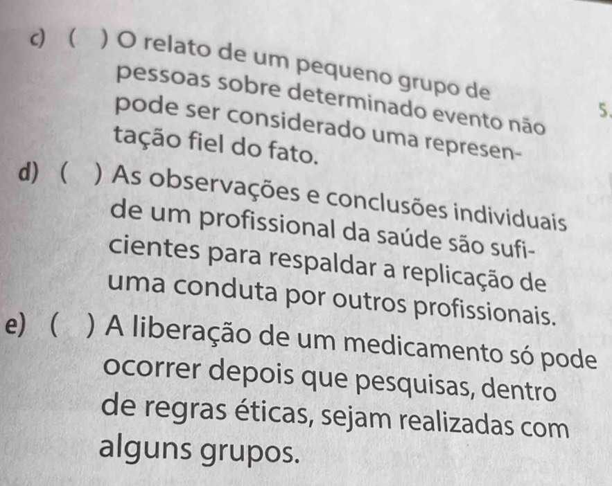 c ) O relato de um pequeno grupo de
pessoas sobre determinado evento não
5.
pode ser considerado uma represen-
tação fiel do fato.
d)  ) As observações e conclusões individuais
de um profissional da saúde são sufi-
cientes para respaldar a replicação de
uma conduta por outros profissionais.
e) ) A liberação de um medicamento só pode
ocorrer depois que pesquisas, dentro
de regras éticas, sejam realizadas com
alguns grupos.