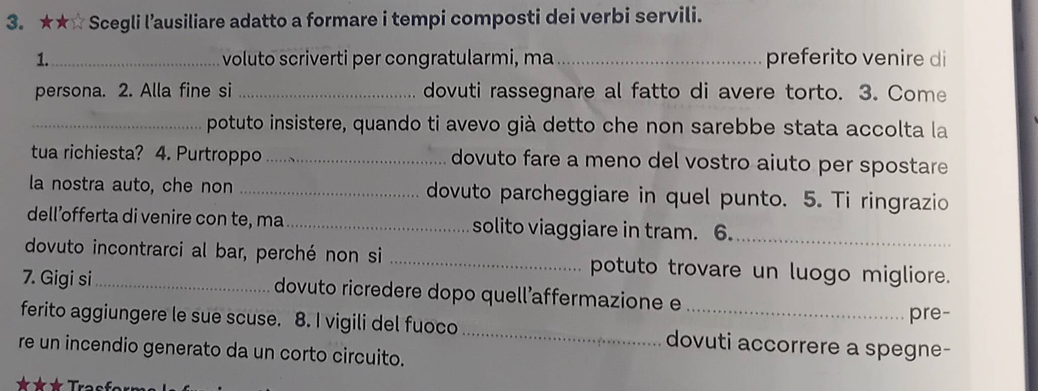 ★★ Scegli l’ausiliare adatto a formare i tempi composti dei verbi servili. 
1._ voluto scriverti per congratularmi, ma_ preferito venire di 
persona. 2. Alla fine si _dovuti rassegnare al fatto di avere torto. 3. Come 
_potuto insistere, quando ti avevo già detto che non sarebbe stata accolta la 
tua richiesta? 4. Purtroppo_ dovuto fare a meno del vostro aiuto per spostare 
la nostra auto, che non _dovuto parcheggiare in quel punto. 5. Ti ringrazio 
dell’offerta di venire con te, ma_ solito viaggiare in tram. 6._ 
dovuto incontrarci al bar, perché non si _potuto trovare un luogo migliore. 
7. Gigi si_ dovuto ricredere dopo quell’affermazione e 
pre- 
ferito aggiungere le sue scuse. 8. I vigili del fuoco_ dovuti accorrere a spegne- 
re un incendio generato da un corto circuito.