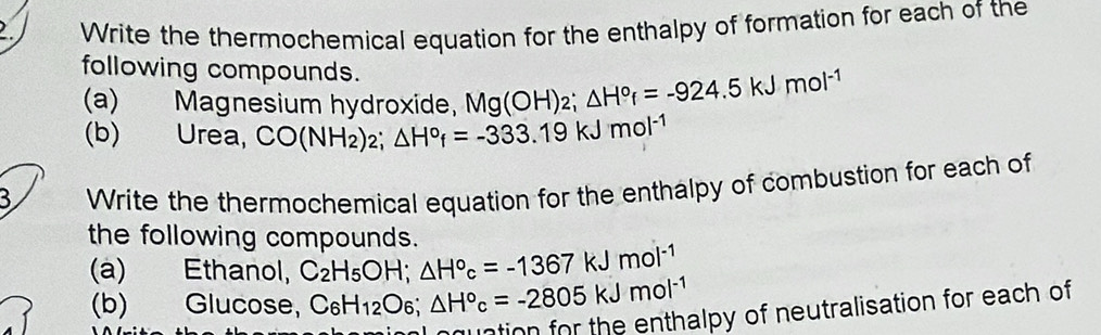 Write the thermochemical equation for the enthalpy of formation for each of the 
following compounds. Mg(OH)_2; △ H°_f=-924.5kJmol^(-1)
(a) Magnesium hydroxide, 
(b) Urea, CO(NH_2)_2; △ H°f=-333.19kJmol^(-1)
3 Write the thermochemical equation for the enthalpy of combustion for each of 
the following compounds. 
(a) Ethanol, C_2H_5OH; △ H°c=-1367kJmol^(-1)
(b) Glucose, C_6H_12O_6; △ H°c=-2805kJmol^(-1)
ation for the enthalpy of neutralisation for each of