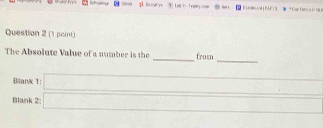 ShndenIVUE Schoology Clever Socrative Log in - Typing.com Bora Dashboard | PAPER 7 Day Forecast 45 0 
Question 2 (1 point) 
_ 
The Absolute Value of a number is the _from 
_ 
_ 
Blank 1: □ _ 
Blank 2: □ _ 
_