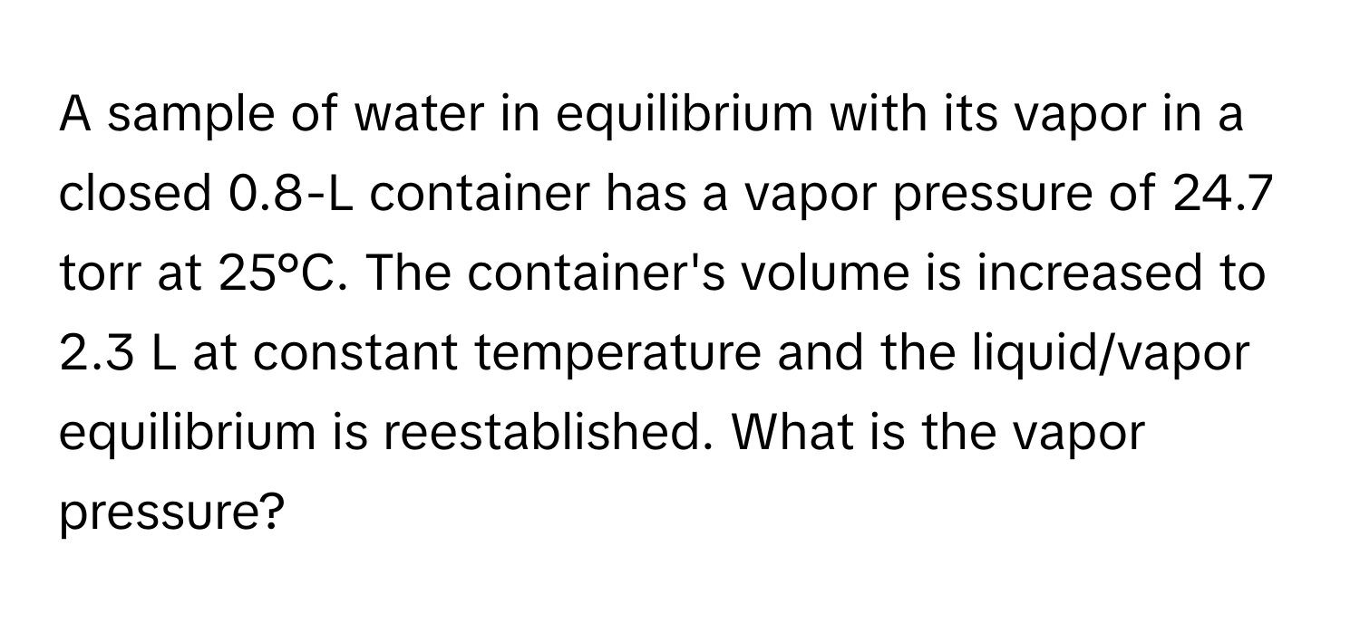 A sample of water in equilibrium with its vapor in a closed 0.8-L container has a vapor pressure of 24.7 torr at 25°C. The container's volume is increased to 2.3 L at constant temperature and the liquid/vapor equilibrium is reestablished. What is the vapor pressure?