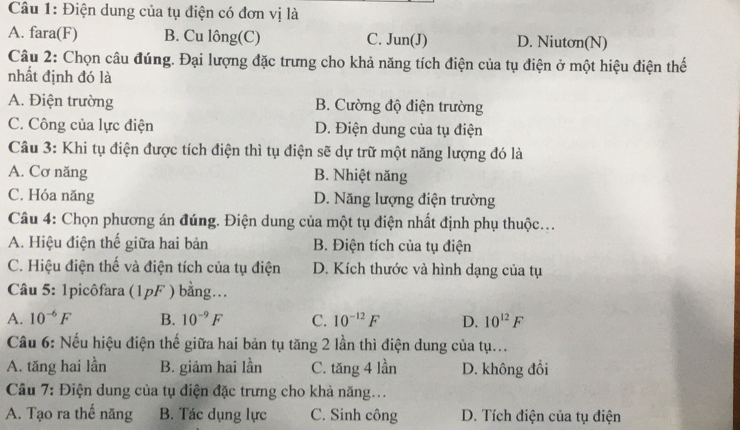 Điện dung của tụ điện có đơn vị là
A. fara(F) B. Cu lông(C) D. Niutơn(N)
C. Jun(J)
Câu 2: Chọn câu đúng. Đại lượng đặc trưng cho khả năng tích điện của tụ điện ở một hiệu điện thế
nhất định đó là
A. Điện trường B. Cường độ điện trường
C. Công của lực điện D. Điện dung của tụ điện
Câu 3: Khi tụ điện được tích điện thì tụ điện sẽ dự trữ một năng lượng đó là
A. Cơ năng B. Nhiệt năng
C. Hóa năng D. Năng lượng điện trường
Câu 4: Chọn phương án đúng. Điện dung của một tụ điện nhất định phụ thuộc...
A. Hiệu điện thế giữa hai bản B. Điện tích của tụ điện
C. Hiệu điện thế và điện tích của tụ điện D. Kích thước và hình dạng của tụ
Câu 5: 1picôfara (1pF ) bằng.
A. 10^(-6)F B. 10^(-9)F C. 10^(-12)F D. 10^(12)F
Câu 6: Nếu hiệu điện thế giữa hai bản tụ tăng 2 lần thì điện dung của tụ...
A. tăng hai lần B. giảm hai lần C. tăng 4 lần D. không đồi
Câu 7: Điện dung của tụ điện đặc trưng cho khả năng...
A. Tạo ra thế năng B. Tác dụng lực C. Sinh công D. Tích điện của tụ điện